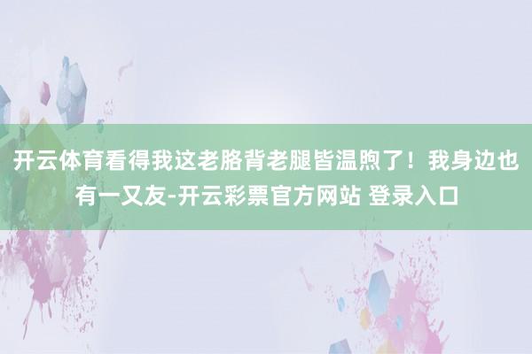 开云体育看得我这老胳背老腿皆温煦了！我身边也有一又友-开云彩票官方网站 登录入口