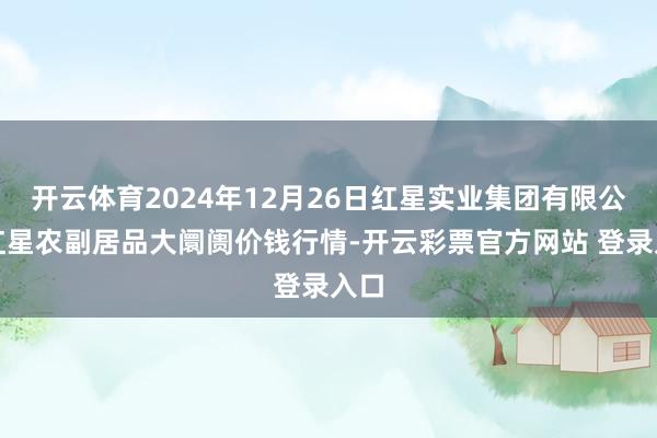 开云体育2024年12月26日红星实业集团有限公司红星农副居品大阛阓价钱行情-开云彩票官方网站 登录入口