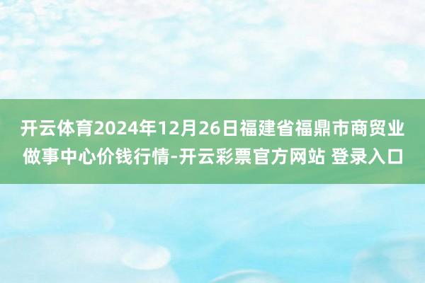 开云体育2024年12月26日福建省福鼎市商贸业做事中心价钱行情-开云彩票官方网站 登录入口