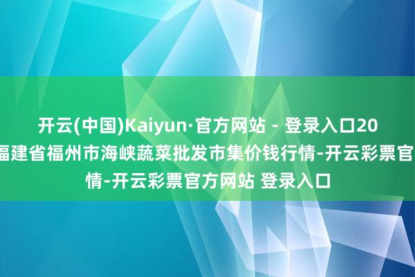 开云(中国)Kaiyun·官方网站 - 登录入口2024年12月26日福建省福州市海峡蔬菜批发市集价钱行情-开云彩票官方网站 登录入口