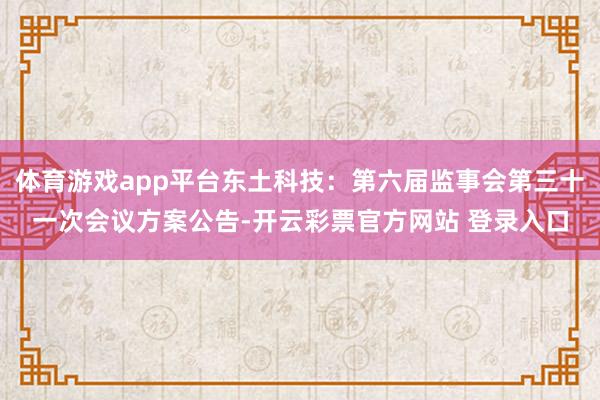 体育游戏app平台东土科技：第六届监事会第三十一次会议方案公告-开云彩票官方网站 登录入口