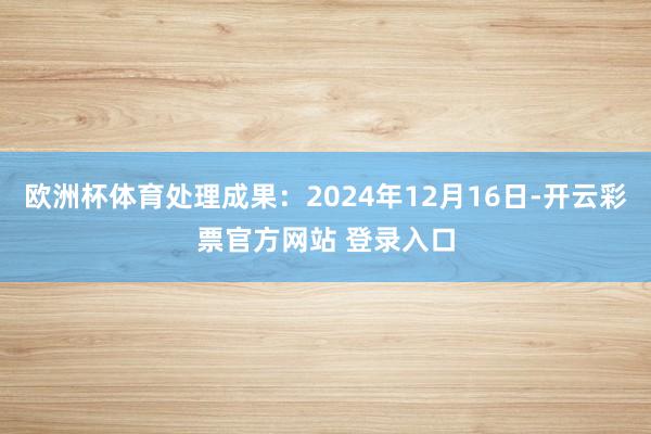 欧洲杯体育处理成果：2024年12月16日-开云彩票官方网站 登录入口