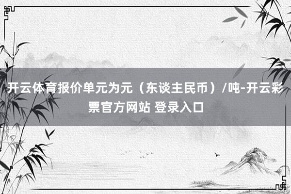 开云体育报价单元为元（东谈主民币）/吨-开云彩票官方网站 登录入口