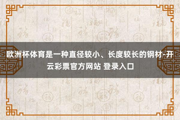 欧洲杯体育是一种直径较小、长度较长的钢材-开云彩票官方网站 登录入口