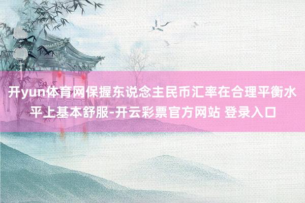 开yun体育网保握东说念主民币汇率在合理平衡水平上基本舒服-开云彩票官方网站 登录入口