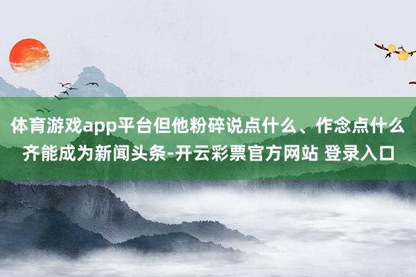 体育游戏app平台但他粉碎说点什么、作念点什么齐能成为新闻头条-开云彩票官方网站 登录入口