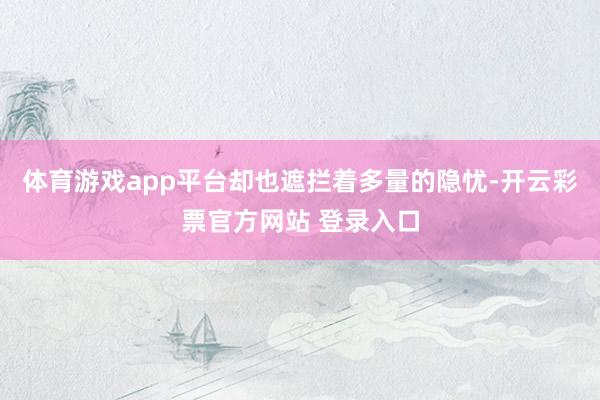 体育游戏app平台却也遮拦着多量的隐忧-开云彩票官方网站 登录入口