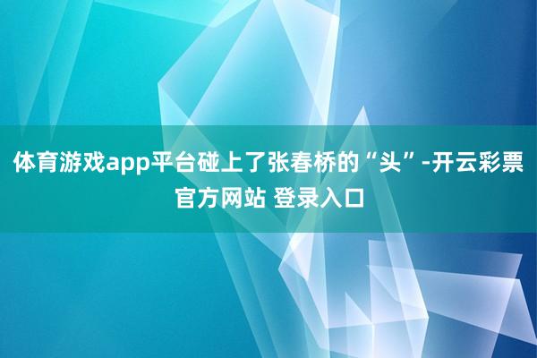 体育游戏app平台碰上了张春桥的“头”-开云彩票官方网站 登录入口