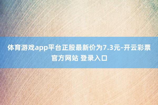 体育游戏app平台正股最新价为7.3元-开云彩票官方网站 登录入口