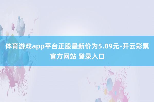 体育游戏app平台正股最新价为5.09元-开云彩票官方网站 登录入口