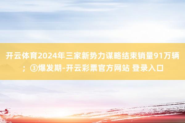 开云体育2024年三家新势力谋略结束销量91万辆；③爆发期-开云彩票官方网站 登录入口