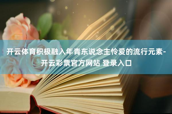 开云体育积极融入年青东说念主怜爱的流行元素-开云彩票官方网站 登录入口