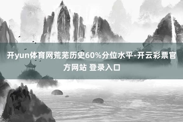 开yun体育网荒芜历史60%分位水平-开云彩票官方网站 登录入口