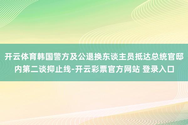 开云体育韩国警方及公退换东谈主员抵达总统官邸内第二谈抑止线-开云彩票官方网站 登录入口