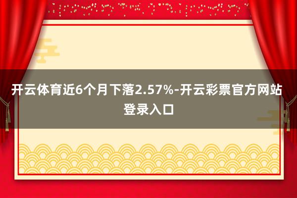 开云体育近6个月下落2.57%-开云彩票官方网站 登录入口