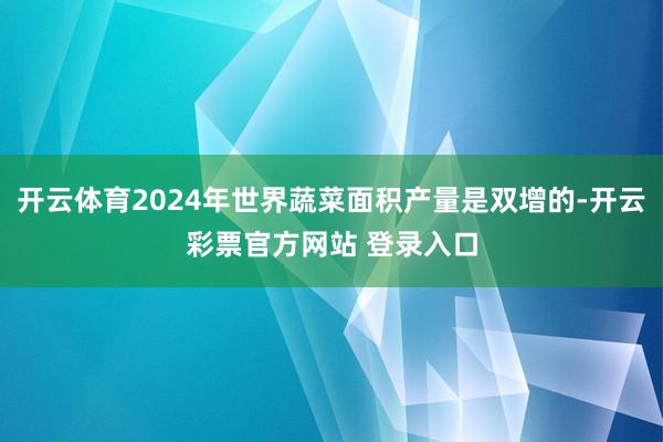 开云体育2024年世界蔬菜面积产量是双增的-开云彩票官方网站 登录入口