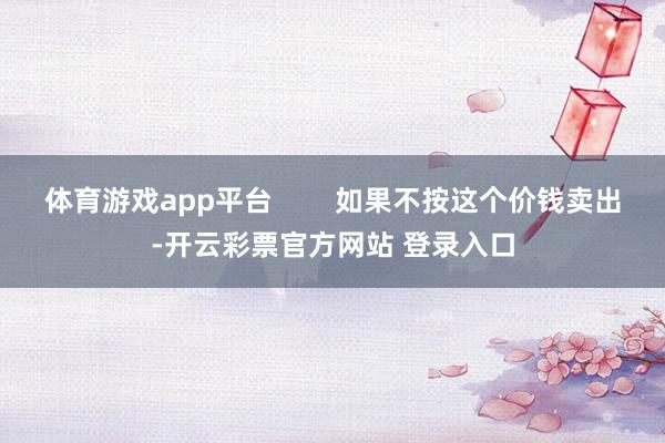 体育游戏app平台        如果不按这个价钱卖出-开云彩票官方网站 登录入口