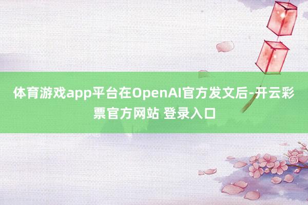 体育游戏app平台在OpenAI官方发文后-开云彩票官方网站 登录入口