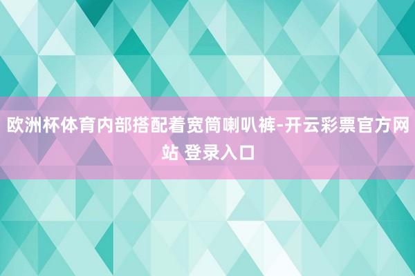 欧洲杯体育内部搭配着宽筒喇叭裤-开云彩票官方网站 登录入口