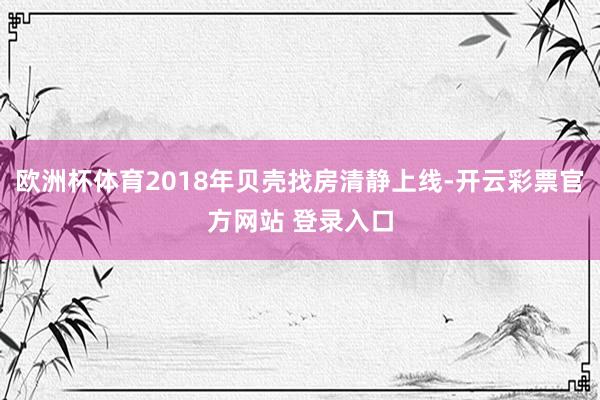 欧洲杯体育2018年贝壳找房清静上线-开云彩票官方网站 登录入口