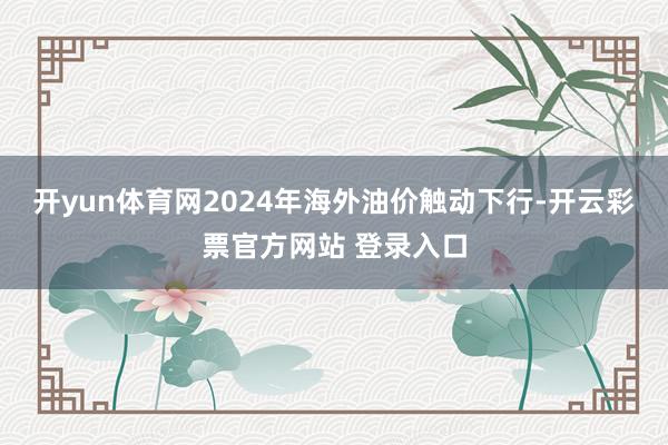 开yun体育网2024年海外油价触动下行-开云彩票官方网站 登录入口