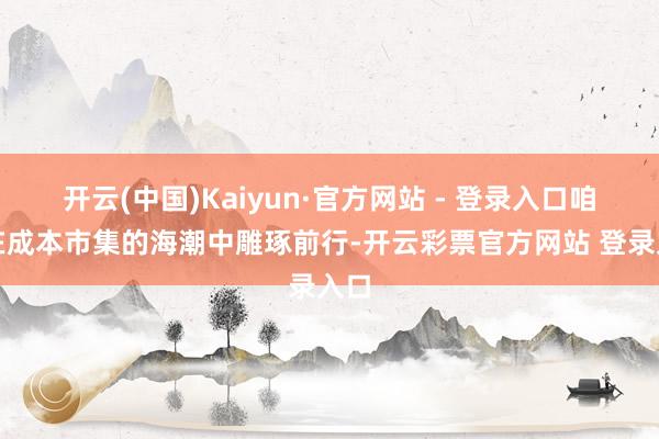 开云(中国)Kaiyun·官方网站 - 登录入口咱们在成本市集的海潮中雕琢前行-开云彩票官方网站 登录入口