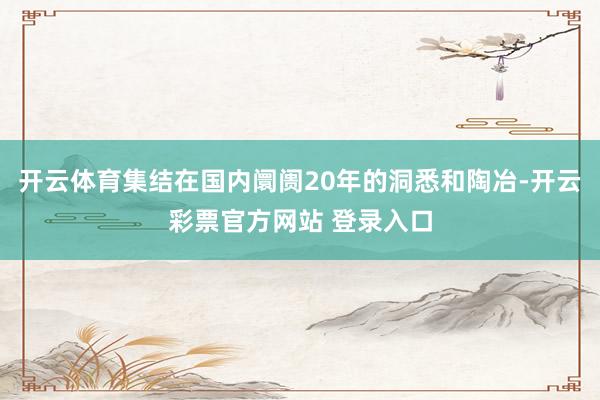 开云体育集结在国内阛阓20年的洞悉和陶冶-开云彩票官方网站 登录入口