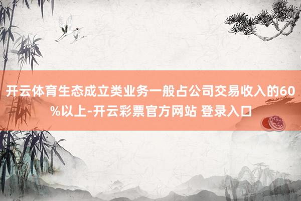 开云体育生态成立类业务一般占公司交易收入的60%以上-开云彩票官方网站 登录入口