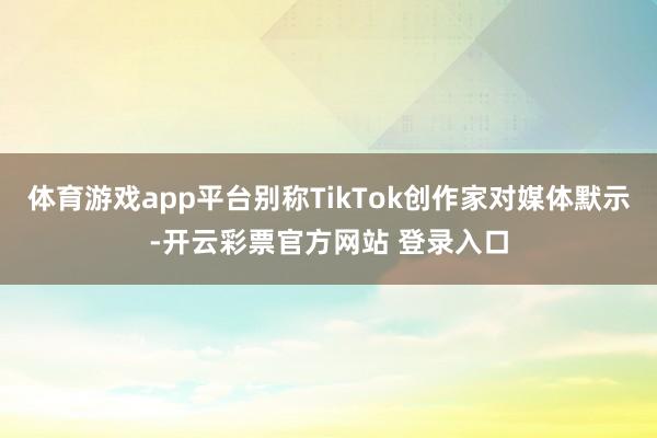 体育游戏app平台别称TikTok创作家对媒体默示-开云彩票官方网站 登录入口