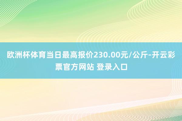 欧洲杯体育当日最高报价230.00元/公斤-开云彩票官方网站 登录入口