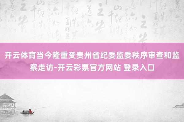 开云体育当今隆重受贵州省纪委监委秩序审查和监察走访-开云彩票官方网站 登录入口