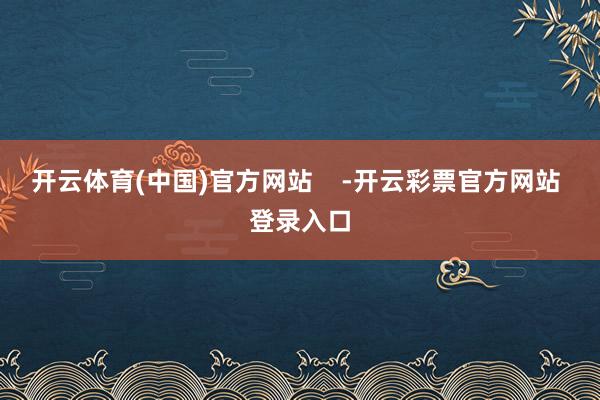 开云体育(中国)官方网站    -开云彩票官方网站 登录入口