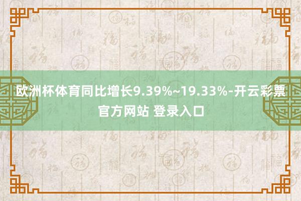 欧洲杯体育同比增长9.39%~19.33%-开云彩票官方网站 登录入口