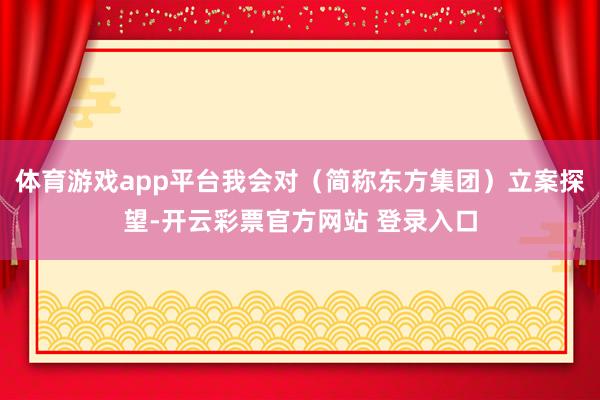 体育游戏app平台我会对（简称东方集团）立案探望-开云彩票官