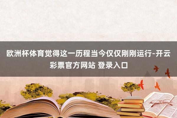 欧洲杯体育觉得这一历程当今仅仅刚刚运行-开云彩票官方网站 登