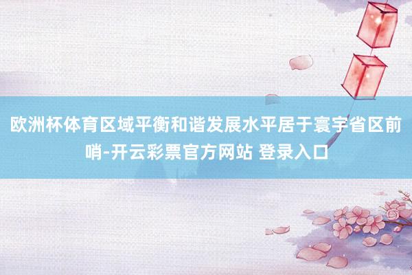 欧洲杯体育区域平衡和谐发展水平居于寰宇省区前哨-开云彩票官方