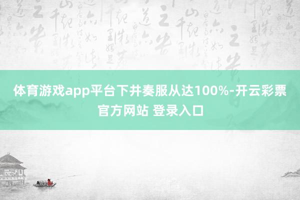 体育游戏app平台下井奏服从达100%-开云彩票官方网站 登录入口