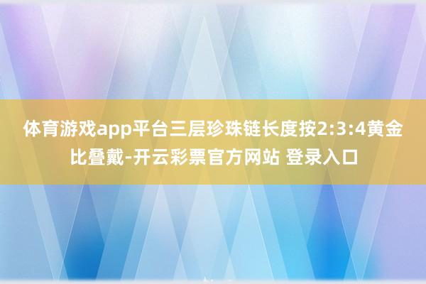 体育游戏app平台三层珍珠链长度按2:3:4黄金比叠戴-开云彩票官方网站 登录入口