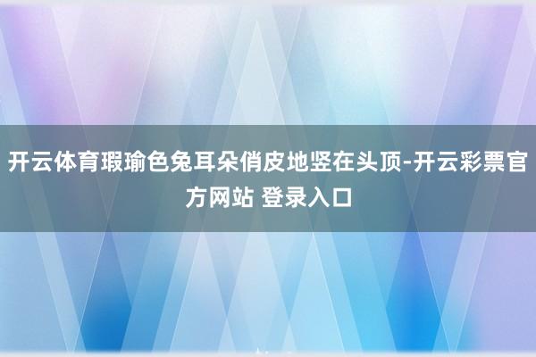 开云体育瑕瑜色兔耳朵俏皮地竖在头顶-开云彩票官方网站 登录入口