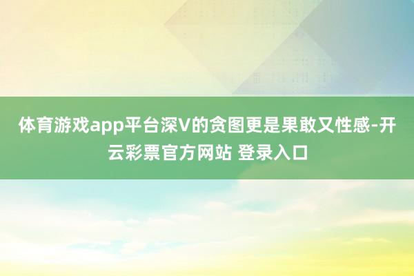 体育游戏app平台深V的贪图更是果敢又性感-开云彩票官方网站 登录入口