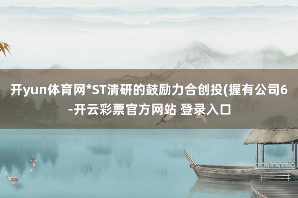 开yun体育网*ST清研的鼓励力合创投(握有公司6-开云彩票