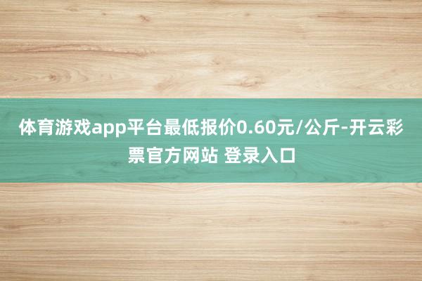 体育游戏app平台最低报价0.60元/公斤-开云彩票官方网站