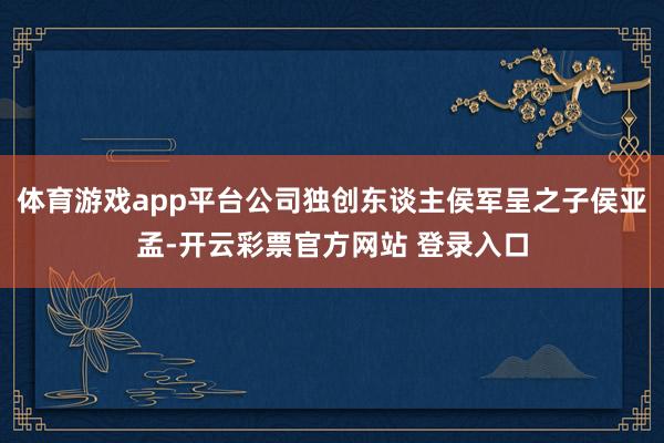 体育游戏app平台公司独创东谈主侯军呈之子侯亚孟-开云彩票官方网站 登录入口