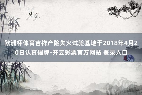欧洲杯体育吉祥产险失火试验基地于2018年4月20日认真揭牌-开云彩票官方网站 登录入口