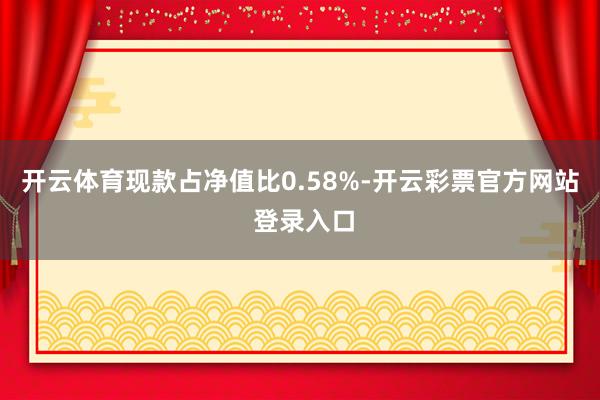 开云体育现款占净值比0.58%-开云彩票官方网站 登录入口