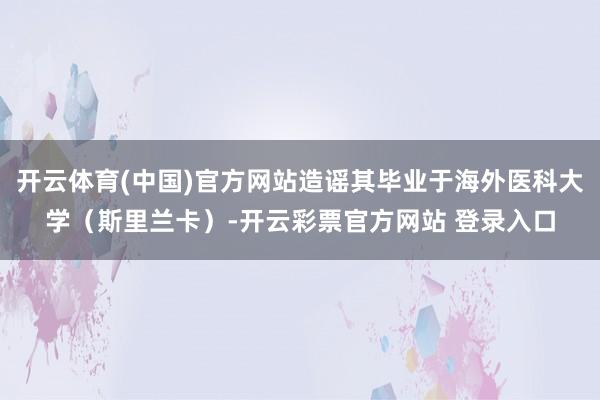 开云体育(中国)官方网站造谣其毕业于海外医科大学(斯里兰卡)-开云彩票官方网站 登录入口