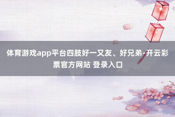 体育游戏app平台四肢好一又友、好兄弟-开云彩票官方网站 登录入口