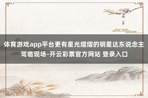 体育游戏app平台更有星光熠熠的明星达东说念主驾临现场-开云