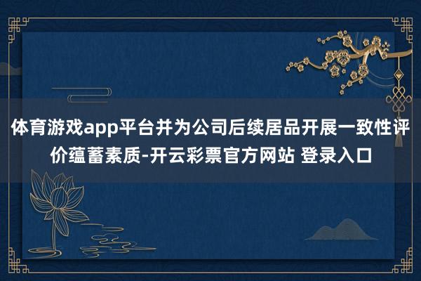 体育游戏app平台并为公司后续居品开展一致性评价蕴蓄素质-开