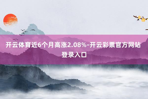开云体育近6个月高涨2.08%-开云彩票官方网站 登录入口
